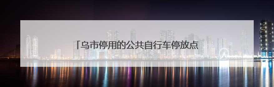 乌市停用的公共自行车停放点何时拆除？官方回复来了→