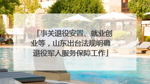 事关退役安置、就业创业等，山东出台法规明确退役军人服务保障工作