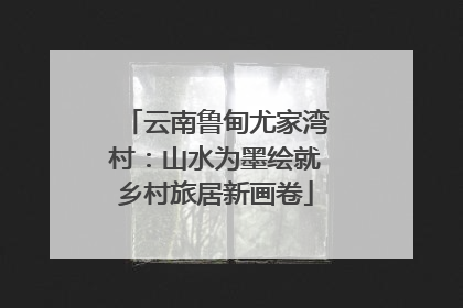 云南鲁甸尤家湾村：山水为墨绘就乡村旅居新画卷