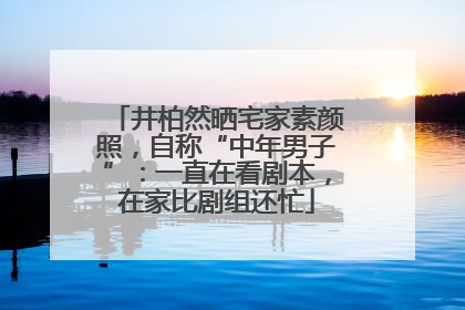 井柏然晒宅家素颜照，自称“中年男子”：一直在看剧本，在家比剧组还忙