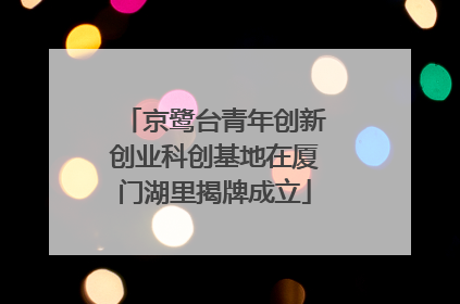 京鹭台青年创新创业科创基地在厦门湖里揭牌成立