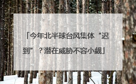 今年北半球台风集体“迟到”？潜在威胁不容小觑