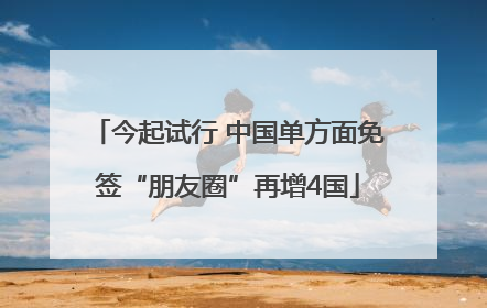 今起试行 中国单方面免签“朋友圈”再增4国
