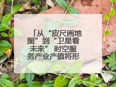 从“皮尺画地图”到“卫星看未来” 时空服务产业产值将形成万亿级市场