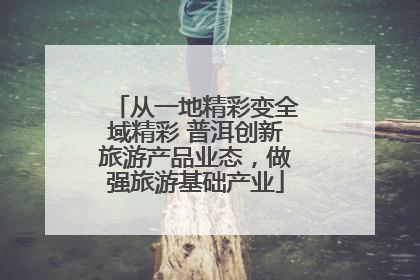 从一地精彩变全域精彩 普洱创新旅游产品业态，做强旅游基础产业