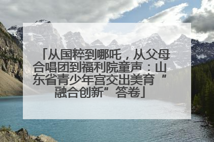 从国粹到哪吒，从父母合唱团到福利院童声：山东省青少年宫交出美育“融合创新”答卷