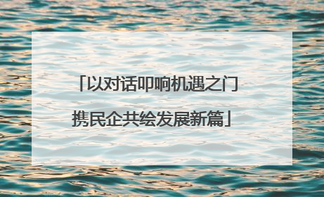 以对话叩响机遇之门 携民企共绘发展新篇