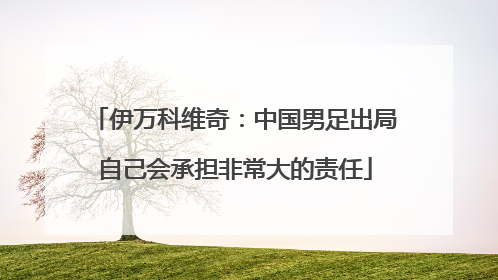 伊万科维奇：中国男足出局自己会承担非常大的责任