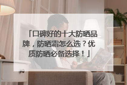 口碑好的十大防晒品牌，防晒霜怎么选？优质防晒必备选择！