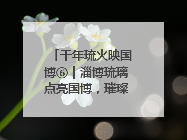千年琉火映国博⑥｜淄博琉璃点亮国博，璀璨技艺传承古今