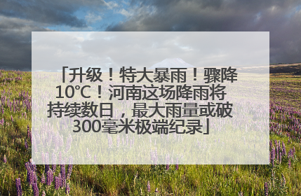 升级！特大暴雨！骤降10℃！河南这场降雨将持续数日，最大雨量或破300毫米极端纪录