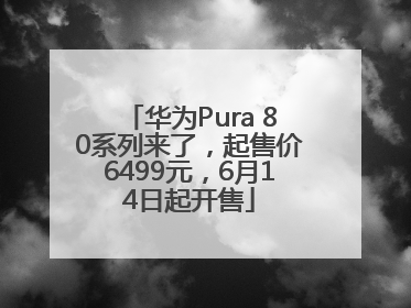 华为Pura 80系列来了，起售价6499元，6月14日起开售