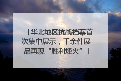 华北地区抗战档案首次集中展示，千余件展品再现“胜利烽火”