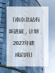 南京北站有新进展，计划2027年建成启用
