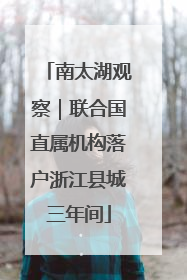 南太湖观察｜联合国直属机构落户浙江县城三年间