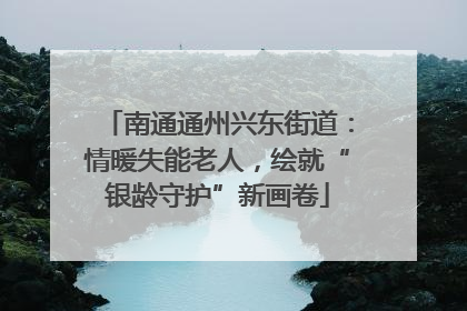 南通通州兴东街道：情暖失能老人，绘就“银龄守护”新画卷