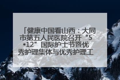 健康中国看山西：大同市第五人民医院召开“5•12”国际护士节暨优秀护理集体与优秀护理工作者表彰大会