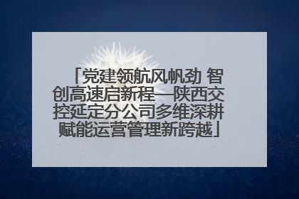 党建领航风帆劲 智创高速启新程—陕西交控延定分公司多维深耕赋能运营管理新跨越
