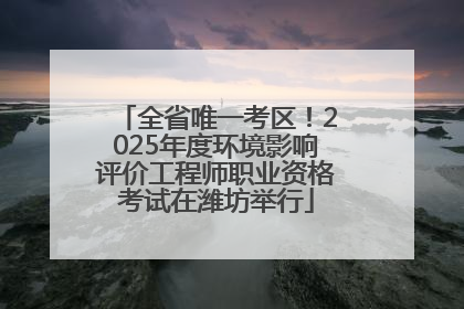 全省唯一考区！2025年度环境影响评价工程师职业资格考试在潍坊举行