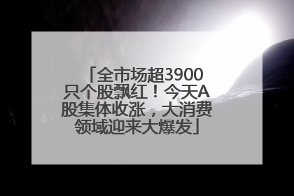 全市场超3900只个股飘红！今天A股集体收涨，大消费领域迎来大爆发