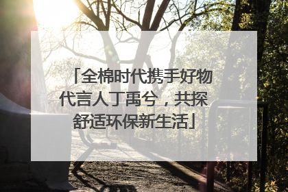 全棉时代携手好物代言人丁禹兮，共探舒适环保新生活