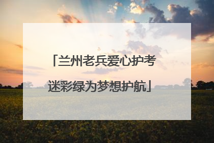兰州老兵爱心护考 迷彩绿为梦想护航