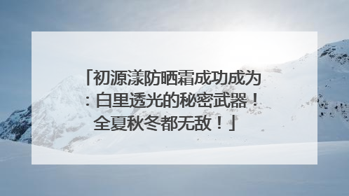 初源漾防晒霜成功成为：白里透光的秘密武器！全夏秋冬都无敌！