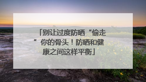 别让过度防晒“偷走”你的骨头！防晒和健康之间这样平衡