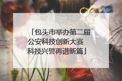 包头市举办第二届公安科技创新大赛 科技兴警再谱新篇