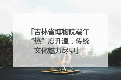 吉林省博物院端午“热”度升温，传统文化魅力尽显