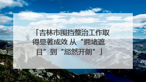 吉林市围挡整治工作取得显著成效 从“拥堵遮目”到“豁然开朗”