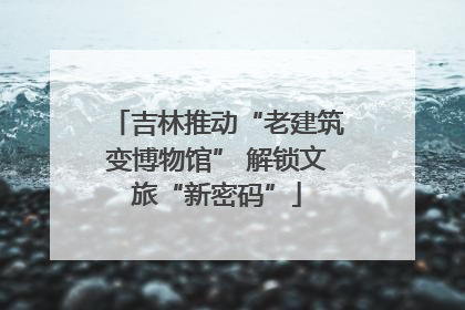 吉林推动“老建筑变博物馆” 解锁文旅“新密码”
