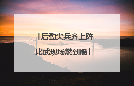 后勤尖兵齐上阵 比武现场燃到爆