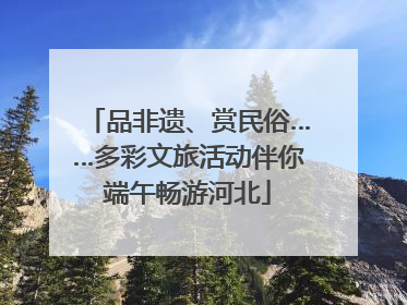 品非遗、赏民俗……多彩文旅活动伴你端午畅游河北