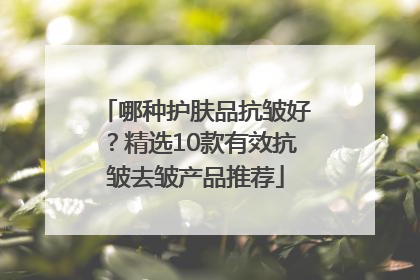哪种护肤品抗皱好？精选10款有效抗皱去皱产品推荐