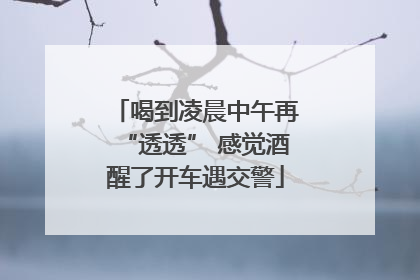 喝到凌晨中午再“透透” 感觉酒醒了开车遇交警