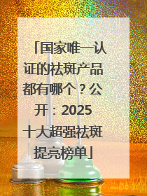 国家唯一认证的祛斑产品都有哪个？公开：2025十大超强祛斑提亮榜单