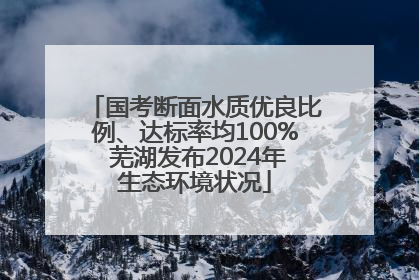 国考断面水质优良比例、达标率均100% 芜湖发布2024年生态环境状况
