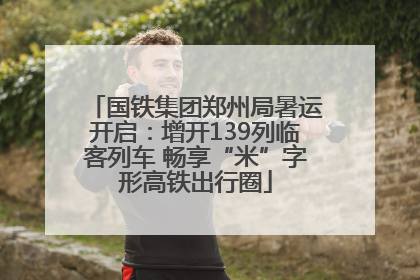 国铁集团郑州局暑运开启：增开139列临客列车 畅享“米”字形高铁出行圈