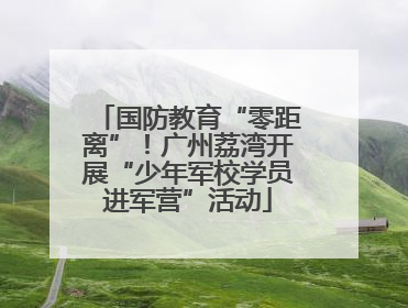 国防教育“零距离”！广州荔湾开展“少年军校学员进军营”活动