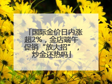 国际金价日内涨超2%，金店端午促销“放大招”，炒金还热吗
