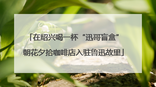 在绍兴喝一杯“迅哥盲盒” 朝花夕拾咖啡店入驻鲁迅故里