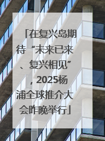 在复兴岛期待“未来已来、复兴相见”，2025杨浦全球推介大会昨晚举行