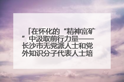 在怀化的“精神富矿”中汲取前行力量——长沙市无党派人士和党外知识分子代表人士培训班在怀化圆满举办