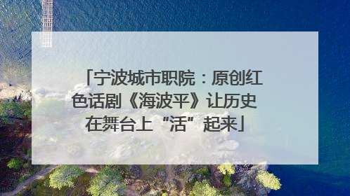 宁波城市职院：原创红色话剧《海波平》让历史在舞台上“活”起来