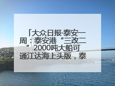 大众日报·泰安一周：泰安港“三改二”2000吨大船可通江达海上头版，泰安房产服务改革经验全省推广