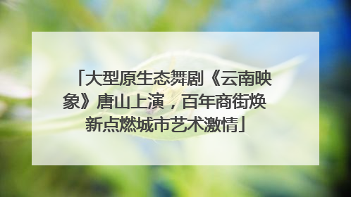 大型原生态舞剧《云南映象》唐山上演，百年商街焕新点燃城市艺术激情