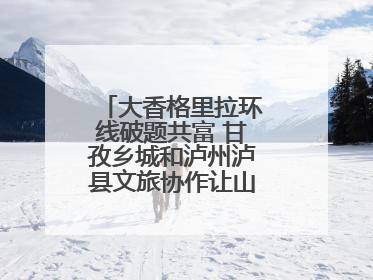 大香格里拉环线破题共富 甘孜乡城和泸州泸县文旅协作让山河变“媒介”
