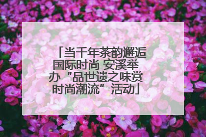 当千年茶韵邂逅国际时尚 安溪举办“品世遗之味赏时尚潮流”活动