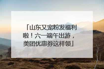 山东又宠粉发福利啦！六一端午出游，美团优惠券这样领